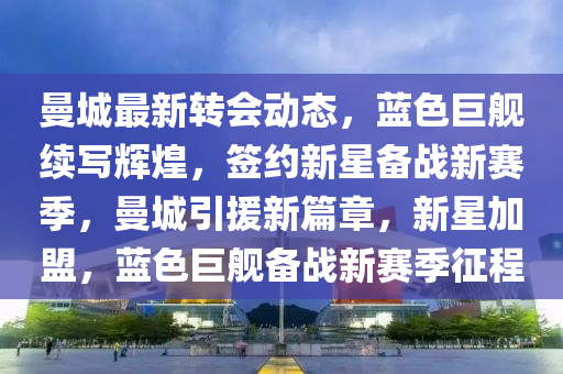 曼城最新转会动态，蓝色巨舰续写辉煌，签约新星备战新赛季，曼城引援新篇章，新星加盟，蓝色巨舰备战新赛季征程