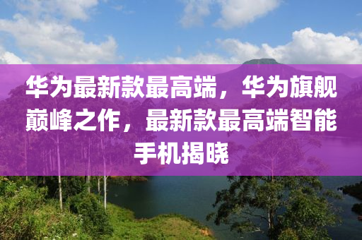 华为最新款最高端，华为旗舰巅峰之作，最新款最高端智能手机揭晓