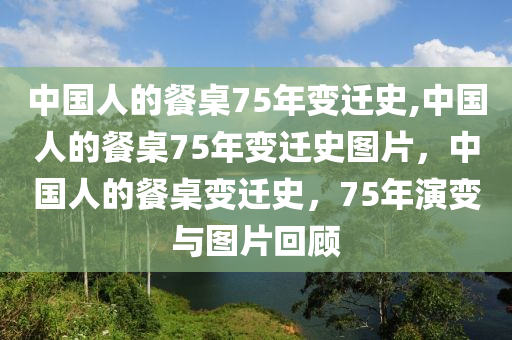 中国人的餐桌75年变迁史,中国人的餐桌75年变迁史图片，中国人的餐桌变迁史，75年演变与图片回顾