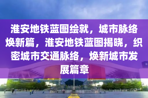 淮安地铁蓝图绘就，城市脉络焕新篇，淮安地铁蓝图揭晓，织密城市交通脉络，焕新城市发展篇章