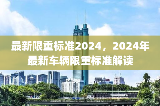 最新限重标准2024，2024年最新车辆限重标准解读