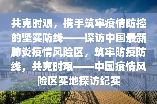 共克时艰，携手筑牢疫情防控的坚实防线——探访中国最新肺炎疫情风险区，筑牢防疫防线，共克时艰——中国疫情风险区实地探访纪实