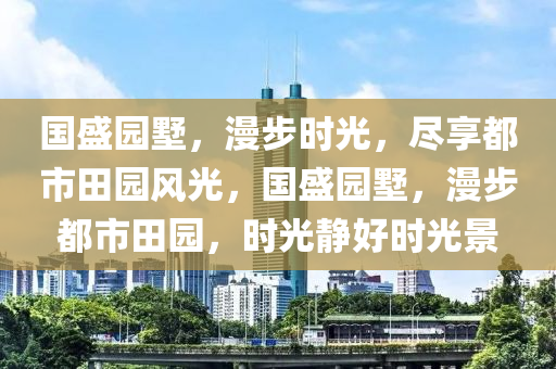 国盛园墅，漫步时光，尽享都市田园风光，国盛园墅，漫步都市田园，时光静好时光景