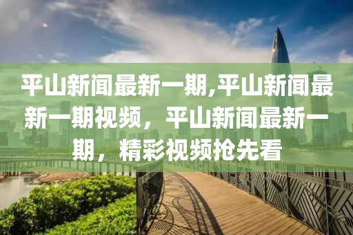 平山新闻最新一期,平山新闻最新一期视频，平山新闻最新一期，精彩视频抢先看