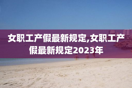 女职工产假最新规定,女职工产假最新规定2023年