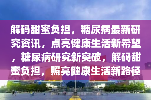 解码甜蜜负担，糖尿病最新研究资讯，点亮健康生活新希望，糖尿病研究新突破，解码甜蜜负担，照亮健康生活新路径