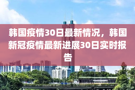 韩国疫情30日最新情况，韩国新冠疫情最新进展30日实时报告