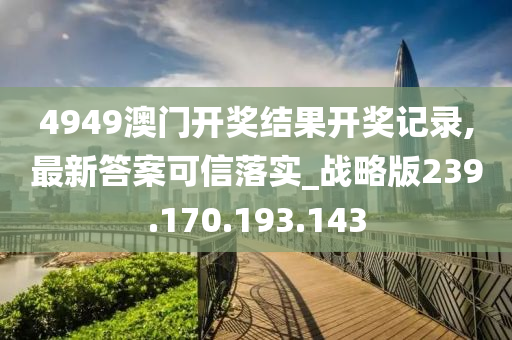 4949澳门开奖结果开奖记录,最新答案可信落实_战略版239.170.193.143