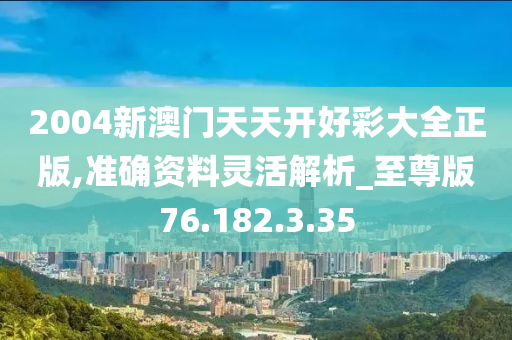 2004新澳门天天开好彩大全正版,准确资料灵活解析_至尊版76.182.3.35