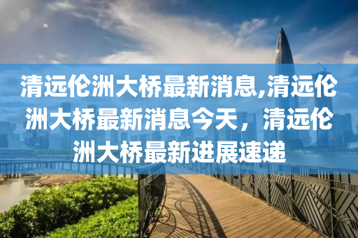 清远伦洲大桥最新消息,清远伦洲大桥最新消息今天，清远伦洲大桥最新进展速递