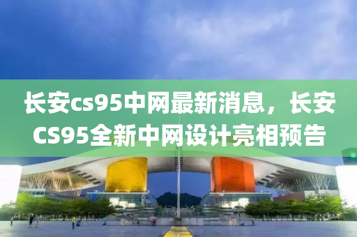 长安cs95中网最新消息，长安CS95全新中网设计亮相预告