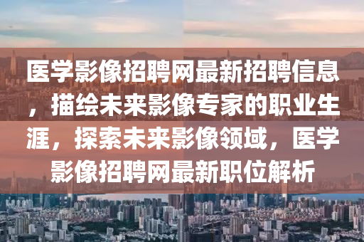 医学影像招聘网最新招聘信息，描绘未来影像专家的职业生涯，探索未来影像领域，医学影像招聘网最新职位解析