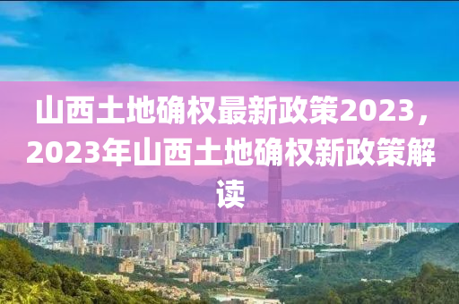 山西土地确权最新政策2023，2023年山西土地确权新政策解读