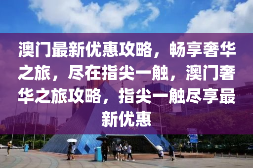 澳门最新优惠攻略，畅享奢华之旅，尽在指尖一触，澳门奢华之旅攻略，指尖一触尽享最新优惠