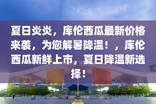 夏日炎炎，库伦西瓜最新价格来袭，为您解暑降温！，库伦西瓜新鲜上市，夏日降温新选择！