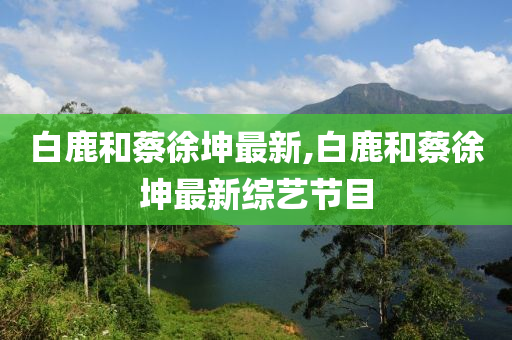 白鹿和蔡徐坤最新,白鹿和蔡徐坤最新综艺节目