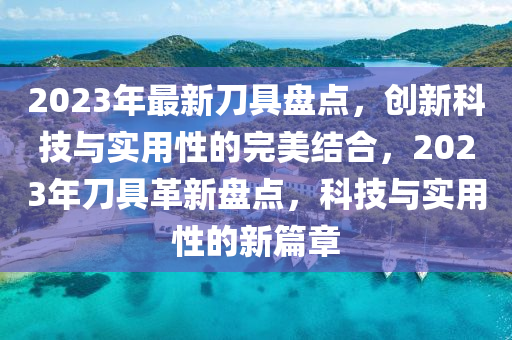 2023年最新刀具盘点，创新科技与实用性的完美结合，2023年刀具革新盘点，科技与实用性的新篇章