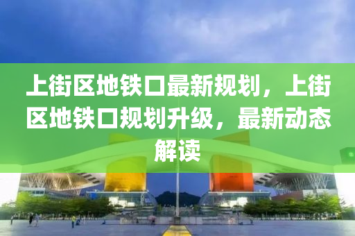 上街区地铁口最新规划，上街区地铁口规划升级，最新动态解读