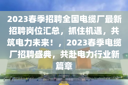 2023春季招聘全国电缆厂最新招聘岗位汇总，抓住机遇，共筑电力未来！，2023春季电缆厂招聘盛典，共赴电力行业新篇章