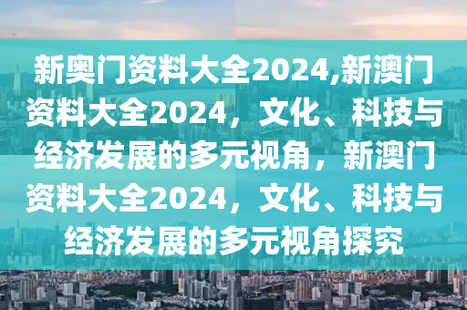 新奥门资料大全2024,新澳门资料大全2024，文化、科技与经济发展的多元视角，新澳门资料大全2024，文化、科技与经济发展的多元视角探究