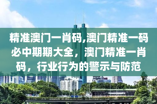 精准澳门一肖码,澳门精准一码必中期期大全，澳门精准一肖码，行业行为的警示与防范