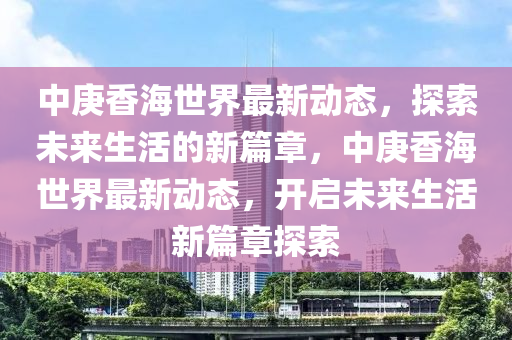 中庚香海世界最新动态，探索未来生活的新篇章，中庚香海世界最新动态，开启未来生活新篇章探索