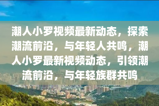 潮人小罗视频最新动态，探索潮流前沿，与年轻人共鸣，潮人小罗最新视频动态，引领潮流前沿，与年轻族群共鸣