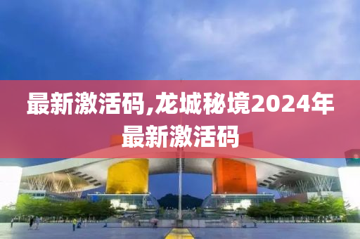 最新激活码,龙城秘境2024年最新激活码