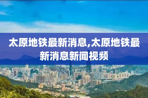 太原地铁最新消息,太原地铁最新消息新闻视频