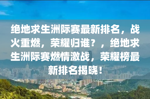 绝地求生洲际赛最新排名，战火重燃，荣耀归谁？，绝地求生洲际赛燃情激战，荣耀榜最新排名揭晓！