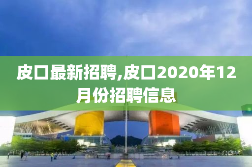 皮口最新招聘,皮口2020年12月份招聘信息