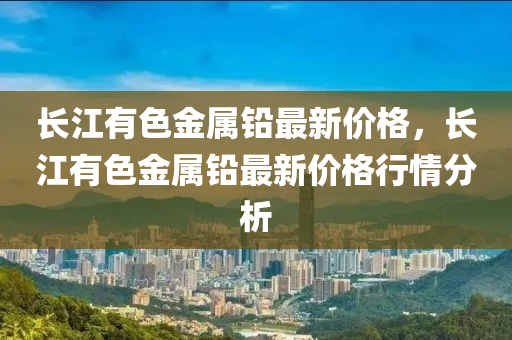 长江有色金属铅最新价格，长江有色金属铅最新价格行情分析