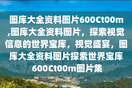 图库大全资料图片600Ct00m,图库大全资料图片，探索视觉信息的世界宝库，视觉盛宴，图库大全资料图片探索世界宝库 600Ct00m图片集