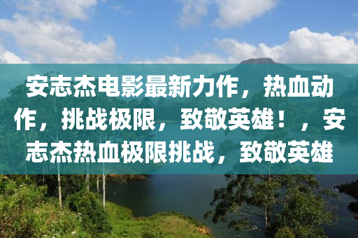 安志杰电影最新力作，热血动作，挑战极限，致敬英雄！，安志杰热血极限挑战，致敬英雄