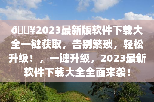 ??2023最新版软件下载大全一键获取，告别繁琐，轻松升级！，一键升级，2023最新软件下载大全全面来袭！