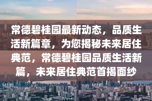 常德碧桂园最新动态，品质生活新篇章，为您揭秘未来居住典范，常德碧桂园品质生活新篇，未来居住典范首揭面纱