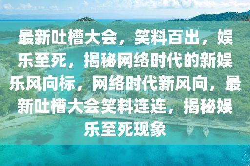 最新吐槽大会，笑料百出，娱乐至死，揭秘网络时代的新娱乐风向标，网络时代新风向，最新吐槽大会笑料连连，揭秘娱乐至死现象