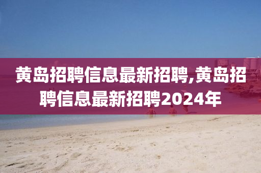 黄岛招聘信息最新招聘,黄岛招聘信息最新招聘2024年