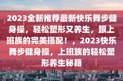 2023全新推荐最新快乐舞步健身操，轻松塑形又养生，跟上班族的完美搭配！，2023快乐舞步健身操，上班族的轻松塑形养生秘籍