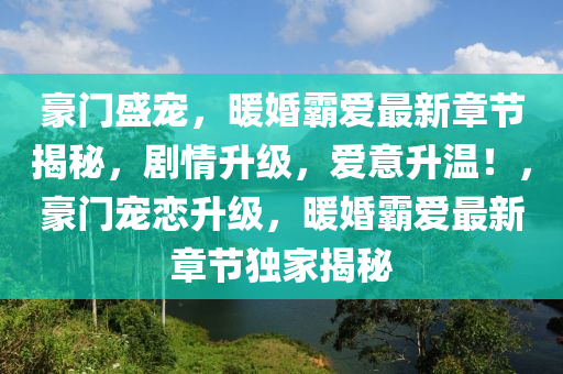 豪门盛宠，暖婚霸爱最新章节揭秘，剧情升级，爱意升温！，豪门宠恋升级，暖婚霸爱最新章节独家揭秘