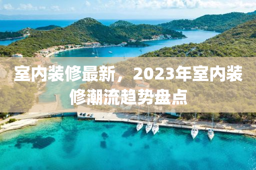 室内装修最新，2023年室内装修潮流趋势盘点