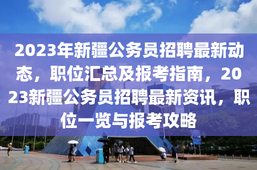 2023年新疆公务员招聘最新动态，职位汇总及报考指南，2023新疆公务员招聘最新资讯，职位一览与报考攻略