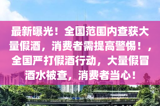 最新曝光！全国范围内查获大量假酒，消费者需提高警惕！，全国严打假酒行动，大量假冒酒水被查，消费者当心！