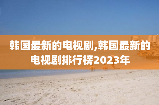 韩国最新的电视剧,韩国最新的电视剧排行榜2023年