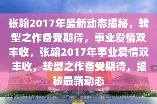 张翰2017年最新动态揭秘，转型之作备受期待，事业爱情双丰收，张翰2017年事业爱情双丰收，转型之作备受期待，揭秘最新动态