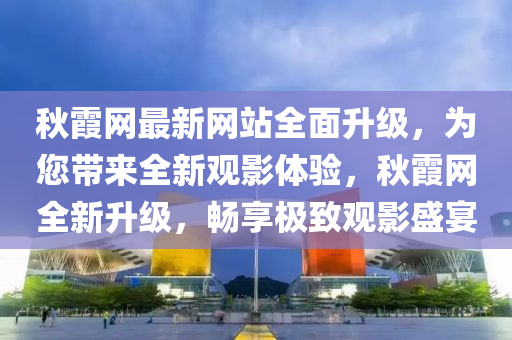 秋霞网最新网站全面升级，为您带来全新观影体验，秋霞网全新升级，畅享极致观影盛宴