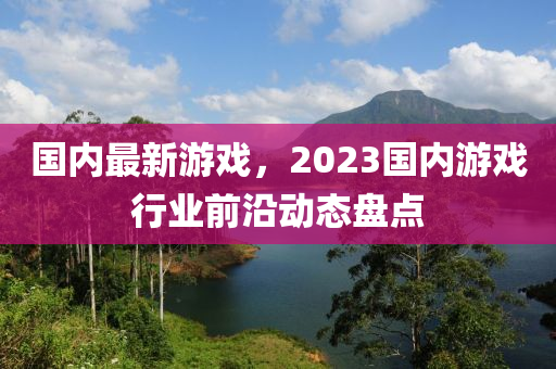 国内最新游戏，2023国内游戏行业前沿动态盘点