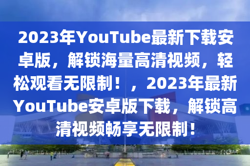 2023年YouTube最新下载安卓版，解锁海量高清视频，轻松观看无限制！，2023年最新YouTube安卓版下载，解锁高清视频畅享无限制！