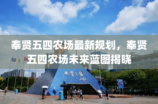 奉贤五四农场最新规划，奉贤五四农场未来蓝图揭晓