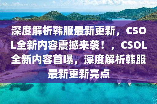 深度解析韩服最新更新，CSOL全新内容震撼来袭！，CSOL全新内容首曝，深度解析韩服最新更新亮点